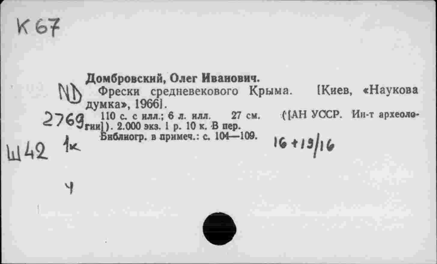 ﻿Кб?
Домбровский, Олег Иванович.
Фрески средневекового Крыма. (Киев, «Наукова '“'думка:», 1966].
ПО с. с илл.; 6 л. илл. 27 см. ( [АН УОСР. Ин-т археоло-z 10-Згині). 2.000 экз. 1 р. 10 к. В пер.
і Виблиогр. в примеч.: с. 104—109.	. - .,л1 ,
Ы42.	14